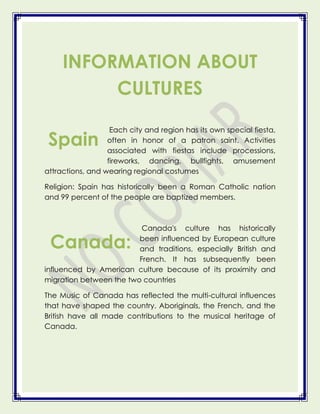 INFORMATION ABOUT
          CULTURES

                   Each city and region has its own special fiesta,
 Spain            often in honor of a patron saint. Activities
                  associated with fiestas include processions,
                  fireworks, dancing, bullfights, amusement
attractions, and wearing regional costumes

Religion: Spain has historically been a Roman Catholic nation
and 99 percent of the people are baptized members.



                          Canada's culture has historically

 Canada:                 been influenced by European culture
                         and traditions, especially British and
                         French. It has subsequently been
influenced by American culture because of its proximity and
migration between the two countries

The Music of Canada has reflected the multi-cultural influences
that have shaped the country. Aboriginals, the French, and the
British have all made contributions to the musical heritage of
Canada.
 