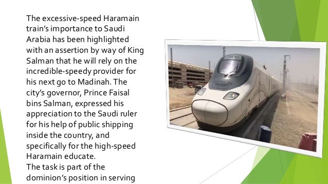 The excessive-speed Haramain
train’s importance to Saudi
Arabia has been highlighted
with an assertion by way of King
Salman that he will rely on the
incredible-speedy provider for
his next go to Madinah.The
city’s governor, Prince Faisal
bins Salman, expressed his
appreciation to the Saudi ruler
for his help of public shipping
inside the country, and
specifically for the high-speed
Haramain educate.
The task is part of the
dominion’s position in serving
 