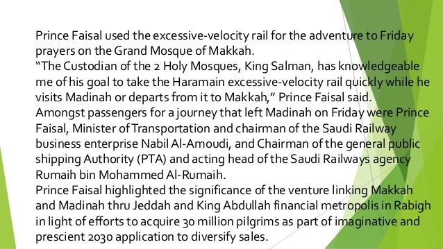 Prince Faisal used the excessive-velocity rail for the adventure to Friday
prayers on the Grand Mosque of Makkah.
“The Custodian of the 2 Holy Mosques, King Salman, has knowledgeable
me of his goal to take the Haramain excessive-velocity rail quickly while he
visits Madinah or departs from it to Makkah,” Prince Faisal said.
Amongst passengers for a journey that left Madinah on Friday were Prince
Faisal, Minister ofTransportation and chairman of the Saudi Railway
business enterprise Nabil Al-Amoudi, and Chairman of the general public
shipping Authority (PTA) and acting head of the Saudi Railways agency
Rumaih bin Mohammed Al-Rumaih.
Prince Faisal highlighted the significance of the venture linking Makkah
and Madinah thru Jeddah and King Abdullah financial metropolis in Rabigh
in light of efforts to acquire 30 million pilgrims as part of imaginative and
prescient 2030 application to diversify sales.
 