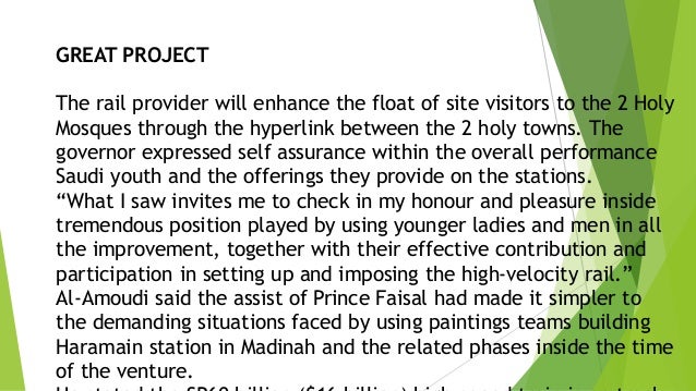 GREAT PROJECT
The rail provider will enhance the float of site visitors to the 2 Holy
Mosques through the hyperlink between the 2 holy towns. The
governor expressed self assurance within the overall performance
Saudi youth and the offerings they provide on the stations.
“What I saw invites me to check in my honour and pleasure inside
tremendous position played by using younger ladies and men in all
the improvement, together with their effective contribution and
participation in setting up and imposing the high-velocity rail.”
Al-Amoudi said the assist of Prince Faisal had made it simpler to
the demanding situations faced by using paintings teams building
Haramain station in Madinah and the related phases inside the time
of the venture.
 