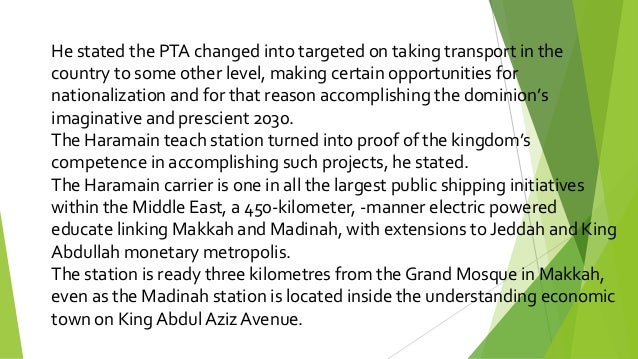 He stated the PTA changed into targeted on taking transport in the
country to some other level, making certain opportunities for
nationalization and for that reason accomplishing the dominion’s
imaginative and prescient 2030.
The Haramain teach station turned into proof of the kingdom’s
competence in accomplishing such projects, he stated.
The Haramain carrier is one in all the largest public shipping initiatives
within the Middle East, a 450-kilometer, -manner electric powered
educate linking Makkah and Madinah, with extensions to Jeddah and King
Abdullah monetary metropolis.
The station is ready three kilometres from the Grand Mosque in Makkah,
even as the Madinah station is located inside the understanding economic
town on King Abdul Aziz Avenue.
 
