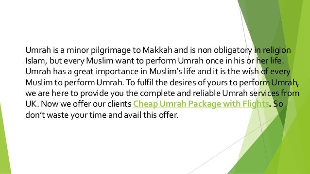 Umrah is a minor pilgrimage to Makkah and is non obligatory in religion
Islam, but every Muslim want to perform Umrah once in his or her life.
Umrah has a great importance in Muslim’s life and it is the wish of every
Muslim to perform Umrah.To fulfil the desires of yours to perform Umrah,
we are here to provide you the complete and reliable Umrah services from
UK. Now we offer our clients Cheap Umrah Package with Flights. So
don’t waste your time and avail this offer.
 