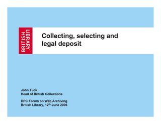Collecting, selecting and
             legal deposit




John Tuck
Head of British Collections

DPC Forum on Web Archiving
British Library, 12th June 2006
 