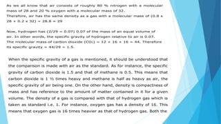 As we all know that air consists of roughly 80 % nitrogen with a molecular
mass of 28 and 20 % oxygen with a molecular mass of 32.
Therefore, air has the same density as a gas with a molecular mass of (0.8 x
28 + 0.2 x 32) = 28.8 ≈ 29
Now, hydrogen has (2/29 = 0.07) 0.07 of the mass of an equal volume of
air. In other words, the specific gravity of hydrogen relative to air is 0.07.
The molecular mass of carbon dioxide (CO2) = 12 + 16 + 16 = 44. Therefore
its specific gravity = 44/29 = 1.5.
When the specific gravity of a gas is mentioned, it should be understood that
the comparison is made with air as the standard. As for instance, the specific
gravity of carbon dioxide is 1.5 and that of methane is 0.5. This means that
carbon dioxide is 1 ½ times heavy and methane is half as heavy as air, the
specific gravity of air being one. On the other hand, density is compactness of
mass and has reference to the amount of matter contained in it for a given
volume. The density of a gas is compared with that of hydrogen gas which is
taken as standard i.e. 1. For instance, oxygen gas has a density of 16. This
means that oxygen gas is 16 times heavier as that of hydrogen gas. Both the
 