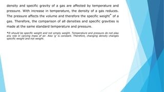 density and specific gravity of a gas are affected by temperature and
pressure. With increase in temperature, the density of a gas reduces.
The pressure affects the volume and therefore the specific weight* of a
gas. Therefore, the comparison of all densities and specific gravities is
made at the same standard temperature and pressure.
*It should be specific weight and not simply weight. Temperature and pressure do not play
any role in varying mass of air. Also ‘g’ is constant. Therefore, changing density changes
specific weight and not weight.
 