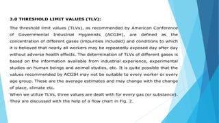 3.0 THRESHOLD LIMIT VALUES (TLV):
The threshold limit values (TLVs), as recommended by American Conference
of Governmental Industrial Hygienists (ACGIH), are defined as the
concentration of different gases (impurities included) and conditions to which
it is believed that nearly all workers may be repeatedly exposed day after day
without adverse health effects. The determination of TLVs of different gases is
based on the information available from industrial experience, experimental
studies on human beings and animal studies, etc. It is quite possible that the
values recommended by ACGIH may not be suitable to every worker or every
age group. These are the average estimates and may change with the change
of place, climate etc.
When we utilize TLVs, three values are dealt with for every gas (or substance).
They are discussed with the help of a flow chart in Fig. 2.
 