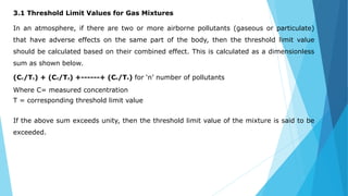 3.1 Threshold Limit Values for Gas Mixtures
In an atmosphere, if there are two or more airborne pollutants (gaseous or particulate)
that have adverse effects on the same part of the body, then the threshold limit value
should be calculated based on their combined effect. This is calculated as a dimensionless
sum as shown below.
(C1/T1) + (C2/T2) +------+ (Cn/Tn) for ‘n’ number of pollutants
Where C= measured concentration
T = corresponding threshold limit value
If the above sum exceeds unity, then the threshold limit value of the mixture is said to be
exceeded.
 
