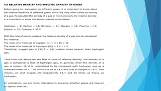 4.0 RELATIVE DENSITY AND SPECIFIC GRAVITY OF GASES
Before going for discussion on different gases, it is important to know about
the relative densities of different gases which are very often called as density
of a gas. To calculate the density of a gas or more precisely the relative density,
it is important to know the atomic masses given below:
Hydrogen = 1; Carbon = 12; Nitrogen = 14; Oxygen = 16; Fluorine = 19;
Sulphur = 32; Chlorine = 35.5
With the help of atomic masses, the relative density of a gas can be calculated.
For instance,
The mass of a molecule of oxygen (O2) = 2 x 16 = 32
The mass of a molecule of hydrogen (H2) = 2 x 1 = 2
Therefore, oxygen gas is (32/2 = 16) sixteen times heavier than hydrogen
gas.
Thus from the above we see that in case of relative density, the density of a
gas is compared to that of hydrogen gas. In general, when the density of a
gas is spoken of, it is understood to be compared with hydrogen gas as a
standard taken as 1. The density of air is 14.4 and that of oxygen is 16.0. This
means, air and oxygen are respectively 14.4 and 16 times as heavy as
hydrogen.
In ventilation, we are more interested in knowing whether gases are heavier
or lighter than air.
 