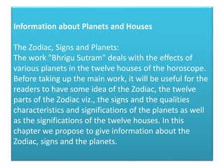 Information about Planets and Houses
The Zodiac, Signs and Planets:
The work "Bhrigu Sutram" deals with the effects of
various planets in the twelve houses of the horoscope.
Before taking up the main work, it will be useful for the
readers to have some idea of the Zodiac, the twelve
parts of the Zodiac viz., the signs and the qualities
characteristics and significations of the planets as well
as the significations of the twelve houses. In this
chapter we propose to give information about the
Zodiac, signs and the planets.

 