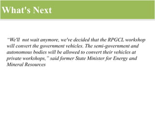 What's Next
“We'll not wait anymore, we've decided that the RPGCL workshop
will convert the government vehicles. The semi-government and
autonomous bodies will be allowed to convert their vehicles at
private workshops,” said former State Minister for Energy and
Mineral Resources
 