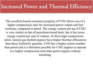 The excellent knock-resistance property of CNG allows use of a
higher compression ratio for increased power output and fuel
economy, compared to petrol. The energy content per kg of CNG
is very similar to that of petroleum-based fuels, but it has lower
energy content per unit of volume. At these high compression
ratios, natural gas-fuelled engines have higher thermal efficiencies
than those fuelled by gasoline. CNG has a higher octane number
than petrol and it is therefore possible for CNG engines to operate
at a higher compression ratio than petrol engines without
knocking.
 