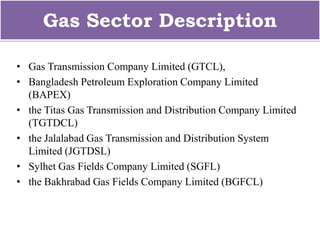 Gas Sector Description
• Gas Transmission Company Limited (GTCL),
• Bangladesh Petroleum Exploration Company Limited
(BAPEX)
• the Titas Gas Transmission and Distribution Company Limited
(TGTDCL)
• the Jalalabad Gas Transmission and Distribution System
Limited (JGTDSL)
• Sylhet Gas Fields Company Limited (SGFL)
• the Bakhrabad Gas Fields Company Limited (BGFCL)
 