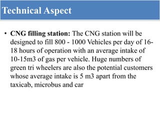 Technical Aspect
• CNG filling station: The CNG station will be
designed to fill 800 - 1000 Vehicles per day of 16-
18 hours of operation with an average intake of
10-15m3 of gas per vehicle. Huge numbers of
green tri wheelers are also the potential customers
whose average intake is 5 m3 apart from the
taxicab, microbus and car
 