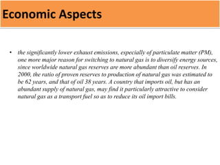 Economic Aspects
• the significantly lower exhaust emissions, especially of particulate matter (PM),
one more major reason for switching to natural gas is to diversify energy sources,
since worldwide natural gas reserves are more abundant than oil reserves. In
2000, the ratio of proven reserves to production of natural gas was estimated to
be 62 years, and that of oil 38 years. A country that imports oil, but has an
abundant supply of natural gas, may find it particularly attractive to consider
natural gas as a transport fuel so as to reduce its oil import bills.
 