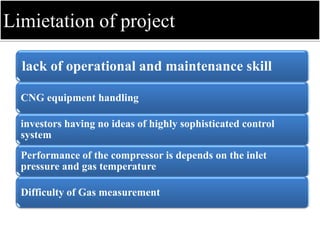 Limietation of project
lack of operational and maintenance skill
CNG equipment handling
investors having no ideas of highly sophisticated control
system
Performance of the compressor is depends on the inlet
pressure and gas temperature
Difficulty of Gas measurement
 