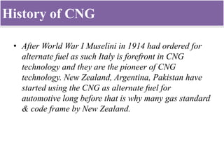 History of CNG
• After World War I Muselini in 1914 had ordered for
alternate fuel as such Italy is forefront in CNG
technology and they are the pioneer of CNG
technology. New Zealand, Argentina, Pakistan have
started using the CNG as alternate fuel for
automotive long before that is why many gas standard
& code frame by New Zealand.
 