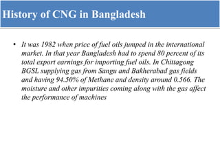 History of CNG in Bangladesh
• It was 1982 when price of fuel oils jumped in the international
market. In that year Bangladesh had to spend 80 percent of its
total export earnings for importing fuel oils. In Chittagong
BGSL supplying gas from Sangu and Bakherabad gas fields
and having 94.50% of Methane and density around 0.566. The
moisture and other impurities coming along with the gas affect
the performance of machines
 