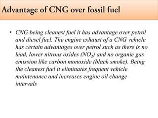 • CNG being cleanest fuel it has advantage over petrol
and diesel fuel. The engine exhaust of a CNG vehicle
has certain advantages over petrol such as there is no
lead, lower nitrous oxides (NO2) and no organic gas
emission like carbon monoxide (black smoke). Being
the cleanest fuel it eliminates frequent vehicle
maintenance and increases engine oil change
intervals
 