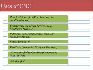 Uses of CNG
Residential use (Cooking, Heating, Air
conditioning etc)
Commercial use (Food Service, hotel,
healthcare facilities)
Industrial use (Paper, Metal, chemical
manufactures etc)
Power generation
Fertilizer (Ammonia- Nitrogen Fertilizer)
Alternative fuel to Gasoline (Compressed
Natural Gas)
Aviation fuel
 
