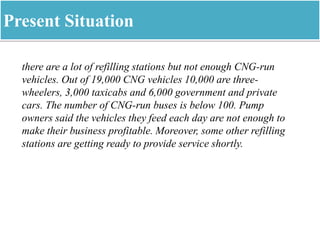 Present Situation
there are a lot of refilling stations but not enough CNG-run
vehicles. Out of 19,000 CNG vehicles 10,000 are three-
wheelers, 3,000 taxicabs and 6,000 government and private
cars. The number of CNG-run buses is below 100. Pump
owners said the vehicles they feed each day are not enough to
make their business profitable. Moreover, some other refilling
stations are getting ready to provide service shortly.
 