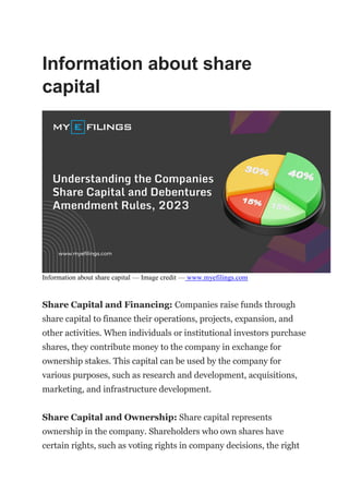 Information about share
capital
Information about share capital — Image credit — www.myefilings.com
Share Capital and Financing: Companies raise funds through
share capital to finance their operations, projects, expansion, and
other activities. When individuals or institutional investors purchase
shares, they contribute money to the company in exchange for
ownership stakes. This capital can be used by the company for
various purposes, such as research and development, acquisitions,
marketing, and infrastructure development.
Share Capital and Ownership: Share capital represents
ownership in the company. Shareholders who own shares have
certain rights, such as voting rights in company decisions, the right
 