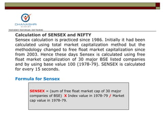 SENSEX = (sum of free float market cap of 30 major
companies of BSE) X Index value in 1978-79 / Market
cap value in 1978-79.
Calculation of SENSEX and NIFTY
Sensex calculation is practiced since 1986. Initially it had been
calculated using total market capitalization method but the
methodology changed to free float market capitalization since
from 2003. Hence these days Sensex is calculated using free
float market capitalization of 30 major BSE listed companies
and by using base value 100 (1978-79). SENSEX is calculated
for every 15 seconds.
Formula for Sensex
 