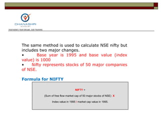 NIFTY =
(Sum of free flow market cap of 50 major stocks of NSE) X
Index value in 1995 / market cap value in 1995.
The same method is used to calculate NSE nifty but
includes two major changes.
• Base year is 1995 and base value (index
value) is 1000
• Nifty represents stocks of 50 major companies
of NSE.
Formula for NIFTY
 