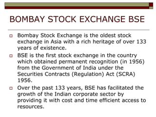 BOMBAY STOCK EXCHANGE BSE
 Bombay Stock Exchange is the oldest stock
exchange in Asia with a rich heritage of over 133
years of existence.
 BSE is the first stock exchange in the country
which obtained permanent recognition (in 1956)
from the Government of India under the
Securities Contracts (Regulation) Act (SCRA)
1956.
 Over the past 133 years, BSE has facilitated the
growth of the Indian corporate sector by
providing it with cost and time efficient access to
resources.
 