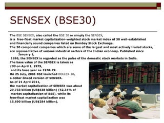 SENSEX (BSE30)
The BSE SENSEX, also called the BSE 30 or simply the SENSEX,
is a free-float market capitalization-weighted stock market index of 30 well-established
and financially sound companies listed on Bombay Stock Exchange.
The 30 component companies which are some of the largest and most actively traded stocks,
are representative of various industrial sectors of the Indian economy. Published since
January 1,
1986, the SENSEX is regarded as the pulse of the domestic stock markets in India.
The base value of the SENSEX is taken as
100 on April 1, 1979,
and its base year as 1978-79.
On 25 July, 2001 BSE launched DOLLEX-30,
a dollar-linked version of SENSEX.
As of 21 April 2011,
the market capitalization of SENSEX was about
29,733 billion (US$538 billion) (42.34% of
market capitalization of BSE), while its
free-float market capitalization was
15,690 billion (US$284 billion).
 