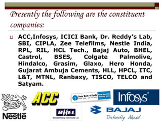 Presently the following are the constituent
companies:
 ACC,Infosys, ICICI Bank, Dr. Reddy’s Lab,
SBI, CIPLA, Zee Telefilms, Nestle India,
RPL, RIL, HCL Tech., Bajaj Auto, BHEL,
Castrol, BSES, Colgate Palmolive,
Hindalco, Grasim, Glaxo, Hero Honda,
Gujarat Ambuja Cements, HLL, HPCL, ITC,
L&T, MTNL, Ranbaxy, TISCO, TELCO and
Satyam.
 