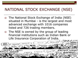 NATIONAL STOCK EXCHANGE (NSE)
 The National Stock Exchange of India (NSE)
situated in Mumbai - is the largest and most
advanced exchange with 1016 companies
listed and 726 trading members.
 The NSE is owned by the group of leading
financial institutions such as Indian Bank or
Life Insurance Corporation of India.
 