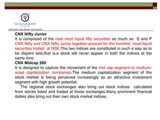 CNX Nifty Junior
It is composed of the next most liquid fifty securities so much so S and P
CNX Nifty and CNX Nifty Junior together account for the hundred most liquid
securities traded at NSE.The two indices are constituted in such a way as to
be disjoint sets,that is,a stock will never appear in both the indices at the
same time.
CNX Midcap 200
It is designed to capture the movement of the mid cap segment or medium-
sized capitalization companies.The medium capitalization segment of the
stock market is being perceived increasingly as an attractive investment
segment with high growth potential.
The regional stock exchanges also bring out stock indices calculated
from stocks listed and traded at those exchanges.Many prominent financial
dailies also bring out their own stock market indices.
 