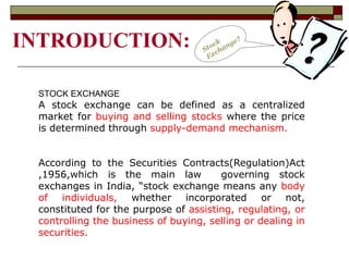 INTRODUCTION:
STOCK EXCHANGE
A stock exchange can be defined as a centralized
market for buying and selling stocks where the price
is determined through supply-demand mechanism.
According to the Securities Contracts(Regulation)Act
,1956,which is the main law governing stock
exchanges in India, “stock exchange means any body
of individuals, whether incorporated or not,
constituted for the purpose of assisting, regulating, or
controlling the business of buying, selling or dealing in
securities.
 