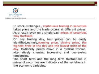In stock exchanges , continuous trading in securities
takes place and the trade occurs at different prices.
As a result even on a single day, prices of securities
may fluctuate.
On any trading day, four prices can be easily
identified,namely,opening price, closing price, the
highest price of the day and the lowest price of the
day. Ordinarily prices move in a cyclical fashion,
alternatively showing increasing and decreasing
tendencies.
The short term and the long term fluctuations in
prices of securities are indicators of the variations in
the economic variables.
 