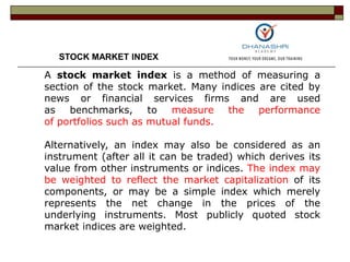 A stock market index is a method of measuring a
section of the stock market. Many indices are cited by
news or financial services firms and are used
as benchmarks, to measure the performance
of portfolios such as mutual funds.
Alternatively, an index may also be considered as an
instrument (after all it can be traded) which derives its
value from other instruments or indices. The index may
be weighted to reflect the market capitalization of its
components, or may be a simple index which merely
represents the net change in the prices of the
underlying instruments. Most publicly quoted stock
market indices are weighted.
STOCK MARKET INDEX
 