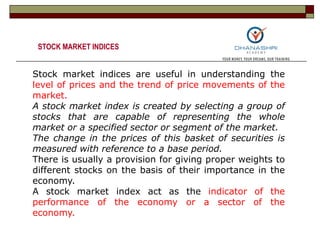 Stock market indices are useful in understanding the
level of prices and the trend of price movements of the
market.
A stock market index is created by selecting a group of
stocks that are capable of representing the whole
market or a specified sector or segment of the market.
The change in the prices of this basket of securities is
measured with reference to a base period.
There is usually a provision for giving proper weights to
different stocks on the basis of their importance in the
economy.
A stock market index act as the indicator of the
performance of the economy or a sector of the
economy.
STOCK MARKET INDICES
 