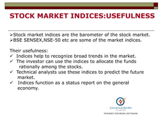 STOCK MARKET INDICES:USEFULNESS
Stock market indices are the barometer of the stock market.
BSE SENSEX,NSE-50 etc are some of the market indices.
Their usefulness:
 Indices help to recognize broad trends in the market.
 The investor can use the indices to allocate the funds
rationally among the stocks.
 Technical analysts use these indices to predict the future
market.
 Indices function as a status report on the general
economy.
 