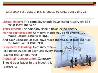 CRITERIA FOR SELECTING STOCKS TO CALCULATE INDEX
Listing history: The company should have listing history on BSE
for at least one year
Track record: The company should have listing history
Market capitalization: Compant should have one among 100
market capitalizations of BSE,
And each company should have more than0.5% of total market
capitalization of BSE INDEX
Frequency of trading: Company stocks
should be traded on each and every trading
day for the last one year
Industrial representation:Company
Should be a leader in the industry it
represents
 