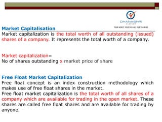Market Capitalisation
Market capitalization is the total worth of all outstanding (issued)
shares of a company. It represents the total worth of a company.
Market capitalization=
No of shares outstanding x market price of share
Free Float Market Capitalization
Free float concept is an index construction methodology which
makes use of free float shares in the market.
Free float market capitalization is the total worth of all shares of a
company which are available for trading in the open market. These
shares are called free float shares and are available for trading by
anyone.
 