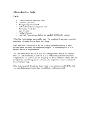 Information about Earth

Earth

    •   Distance from Sun: 93 million miles
    •   Diameter: 7,926 miles
    •   Average Temperature: 59° F
    •   Surface: Water, basalt, and granite rock
    •   Revolution: 365.25 days
    •   Day: 24 hours
    •   Number of moons: 1
    •   Neat Fact: Travels around the Sun at a speed of >66,000 miles per hour

70% of the Earth's surface is covered by water. The remaining 30 percent is covered by
mountains, volcanoes, deserts, plains, and valleys.

Earth is the third closest planet to the Sun. It has an atmosphere made up of many
different gases, but mainly it is nitrogen and oxygen. The atmosphere gives us air to
breathe. We live on the planet Earth.

The Earth orbits around the Sun. It takes one year to go around the Sun one complete
time. The Earth also rotates, or spins, on its axis. It takes one day to spin around one
complete time. The Earth's axis is not straight up and down, but tilted a little bit. This tilt
is responsible for us having seasons. Otherwise, the temperature would be pretty much
the same all year long.

If the Earth was much closer to the Sun, it would be too hot to support life. If the Earth
was much farther away from the Sun, it would be too cold to support life
 