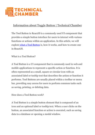 Information about Toggle Button | Technical Chamber
The Tool Button in ReactJS is a commonly used UI component that
provides a simple button interface for users to interact with various
functions or actions within an application. In this article, we will
explore what a Tool Button is, how it works, and how to create one
in ReactJS.
What is a Tool Button?
A Tool Button is a UI component that is commonly used in web and
mobile applications to represent a specific action or function. It is
often represented as a small, square or circular icon with an
associated label or tooltip text that describes the action or function it
performs. Tool Buttons are usually placed within a toolbar or menu
bar, providing easy access for users to perform common tasks such
as saving, printing, or deleting data.
How does a Tool Button work?
A Tool Button is a simple button element that is composed of an
icon and an optional label or tooltip text. When a user clicks on the
button, an associated function or action is executed, such as saving
data to a database or opening a modal window.
 