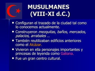 MUSULMANES
            (VIII-XI d.C.)
   Configuran el trazado de la ciudad tal como
    lo conocemos actualmente.
   Construyeron mezquitas, baños, mercados,
    palacios, arrabales …
   También reutilizaban edificios anteriores
    como el Alcázar.
   Vivieron en ella personajes importantes y
    princesas de leyenda como Galiana.
   Fue un gran centro cultural.
 