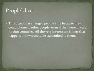  This object has changed people’s life because they
could phone to other people, even if they were in very
foreign countries. All the very interessant things that
happens in town could be transmited to them.
 