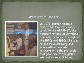  What was it used for ?
In 1973, perter Kirstein
connected University college
Londo to the ARPANET, the
world’s first packet-switched
computer network. Throughout
the 1970s and 1980s Kirstein
helped move sprawing and
incompatible computer
networks onto the protocols
that gave rise to the global
internet as know it today.
 