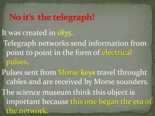 It was created in 1835.
Telegraph networks send information from
point to point in the form of electrical
pulses.
Pulses sent from Morse keys travel throught
cables and are received by Morse sounders.
The science museum think this object is
important because this one began the era of
the network.
 