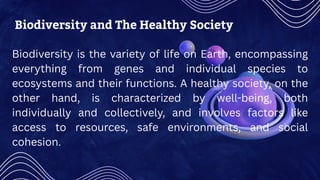 Biodiversity and The Healthy Society
Biodiversity is the variety of life on Earth, encompassing
everything from genes and individual species to
ecosystems and their functions. A healthy society, on the
other hand, is characterized by well-being, both
individually and collectively, and involves factors like
access to resources, safe environments, and social
cohesion.
 