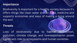 Biodiversity is important for a healthy society because it's
offers things like clean water and air, food, medicine and
supports economies and ways of making a living around
the worl
Importance
Threats
Loss of biodiversity due to habitat destruction,
pollution, climate change, and overexploitation poses
significant risks to ecosystems and human societies.
 
