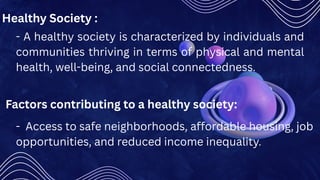 - A healthy society is characterized by individuals and
communities thriving in terms of physical and mental
health, well-being, and social connectedness.
Healthy Society :
Factors contributing to a healthy society:
- Access to safe neighborhoods, affordable housing, job
opportunities, and reduced income inequality.
 