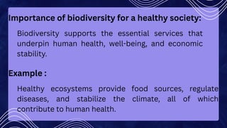 Importance of biodiversity for a healthy society:
Biodiversity supports the essential services that
underpin human health, well-being, and economic
stability.
Example :
Healthy ecosystems provide food sources, regulate
diseases, and stabilize the climate, all of which
contribute to human health.
 