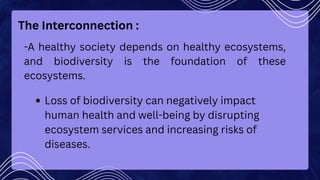 The Interconnection :
-A healthy society depends on healthy ecosystems,
and biodiversity is the foundation of these
ecosystems.
Loss of biodiversity can negatively impact
human health and well-being by disrupting
ecosystem services and increasing risks of
diseases.
 